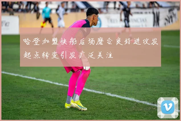 哈登加盟快船后场磨合良好进攻发起点转变引发广泛关注
