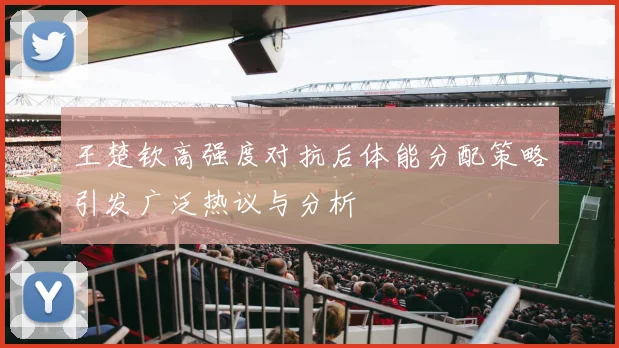 王楚钦高强度对抗后体能分配策略引发广泛热议与分析