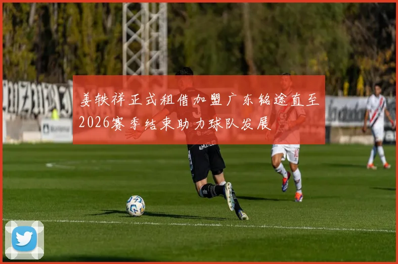 姜轶祥正式租借加盟广东铭途直至2026赛季结束助力球队发展