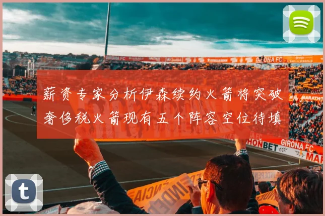 薪资专家分析伊森续约火箭将突破奢侈税火箭现有五个阵容空位待填补