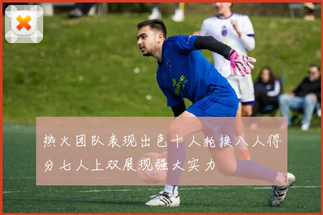热火团队表现出色十人轮换八人得分七人上双展现强大实力