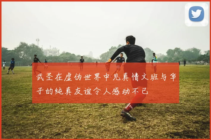 武圣在虚伪世界中见真情文班与华子的纯真友谊令人感动不已