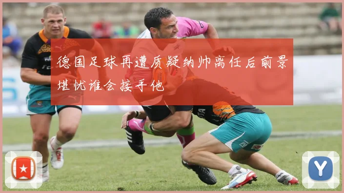 德国足球再遭质疑纳帅离任后前景堪忧谁会接手他