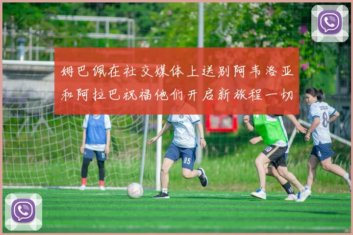 姆巴佩在社交媒体上送别阿韦洛亚和阿拉巴祝福他们开启新旅程一切顺利