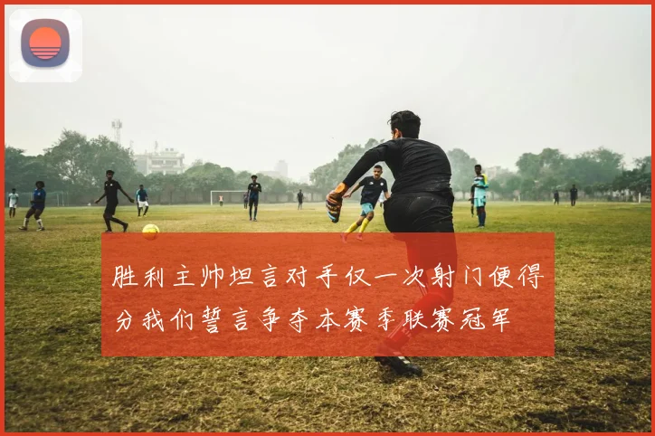 胜利主帅坦言对手仅一次射门便得分我们誓言争夺本赛季联赛冠军