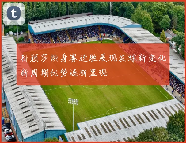 孙颖莎热身赛连胜展现发球新变化新周期优势逐渐显现