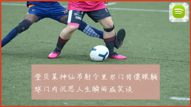 登贝莱神仙吊射令里尔门将傻眼躺球门内沉思人生瞬间成笑谈