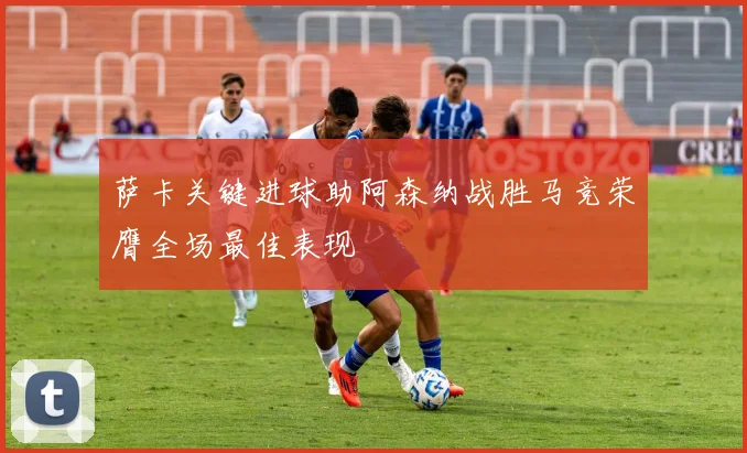 萨卡关键进球助阿森纳战胜马竞荣膺全场最佳表现