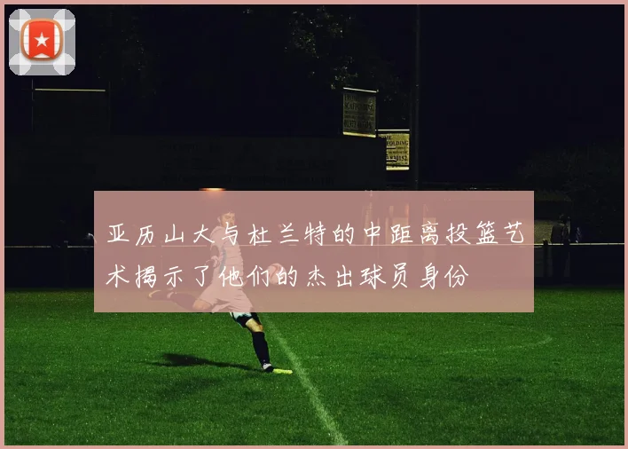 亚历山大与杜兰特的中距离投篮艺术揭示了他们的杰出球员身份