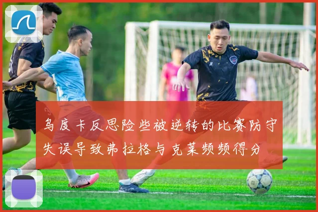 乌度卡反思险些被逆转的比赛防守失误导致弗拉格与克莱频频得分