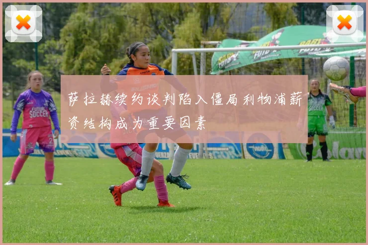 萨拉赫续约谈判陷入僵局利物浦薪资结构成为重要因素