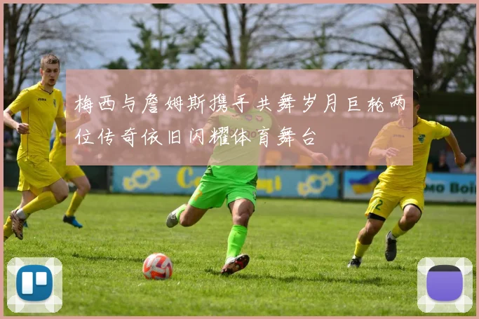 梅西与詹姆斯携手共舞岁月巨轮两位传奇依旧闪耀体育舞台