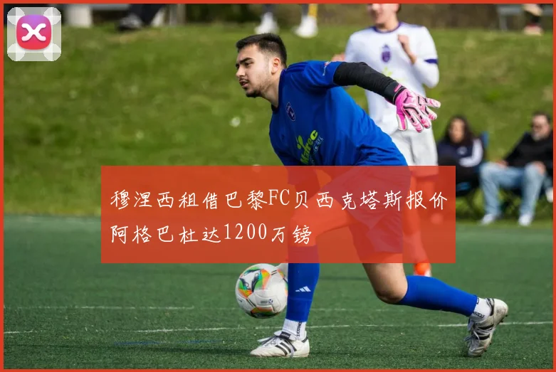 穆涅西租借巴黎FC贝西克塔斯报价阿格巴杜达1200万镑
