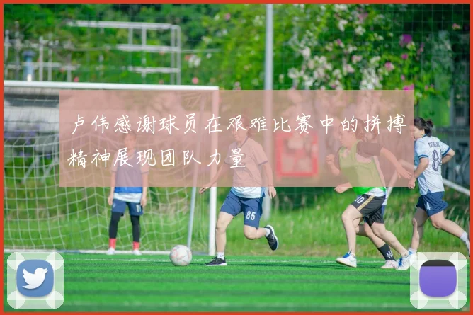 卢伟感谢球员在艰难比赛中的拼搏精神展现团队力量