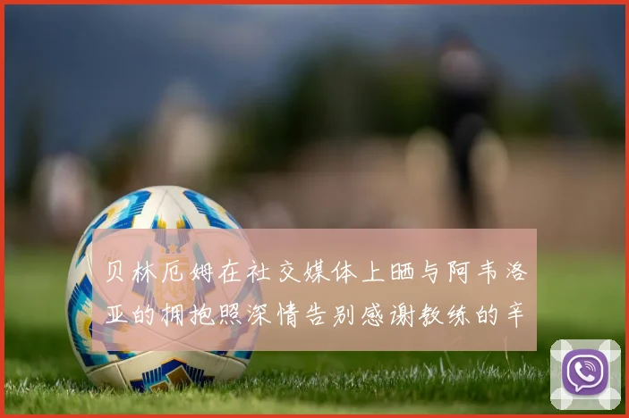 贝林厄姆在社交媒体上晒与阿韦洛亚的拥抱照深情告别感谢教练的辛勤付出
