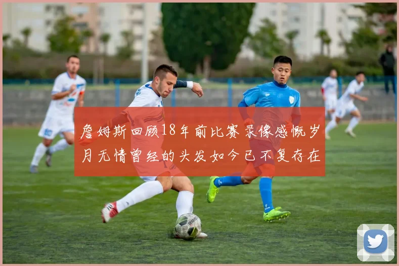 詹姆斯回顾18年前比赛录像感慨岁月无情曾经的头发如今已不复存在