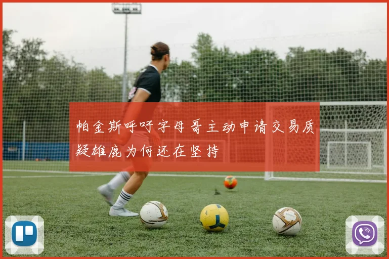 帕金斯呼吁字母哥主动申请交易质疑雄鹿为何还在坚持