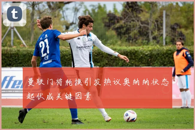 曼联门将轮换引发热议奥纳纳状态起伏成关键因素