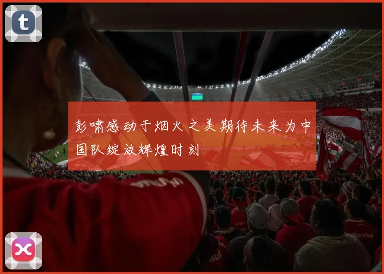 彭啸感动于烟火之美期待未来为中国队绽放辉煌时刻