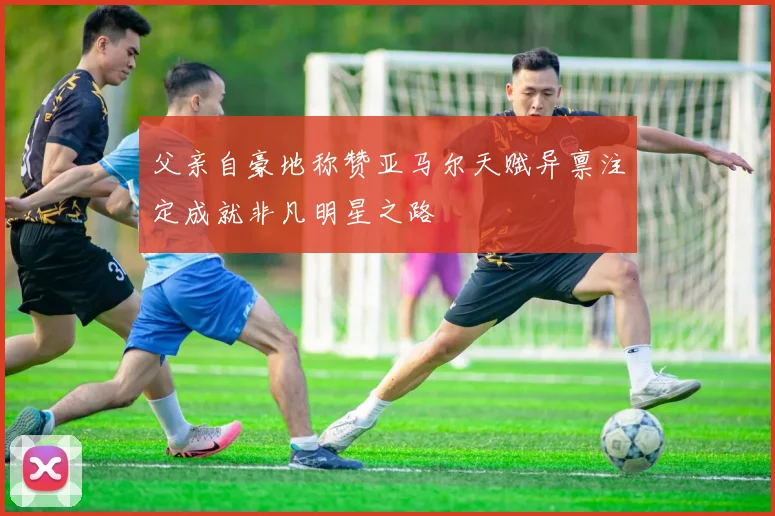 父亲自豪地称赞亚马尔天赋异禀注定成就非凡明星之路