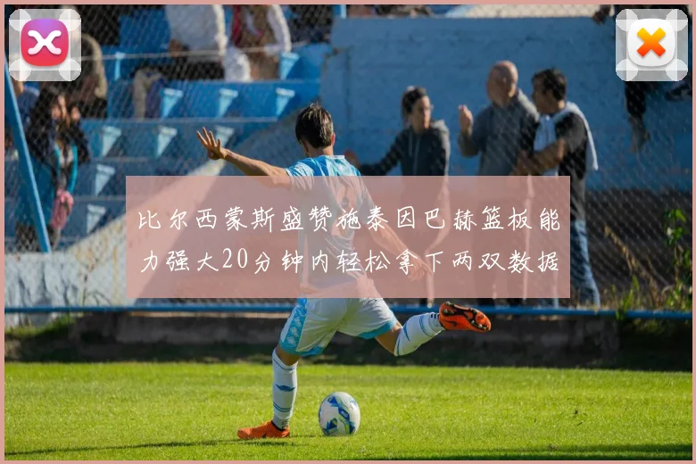 比尔西蒙斯盛赞施泰因巴赫篮板能力强大20分钟内轻松拿下两双数据