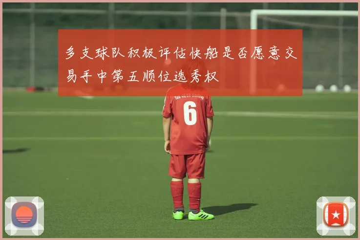 多支球队积极评估快船是否愿意交易手中第五顺位选秀权