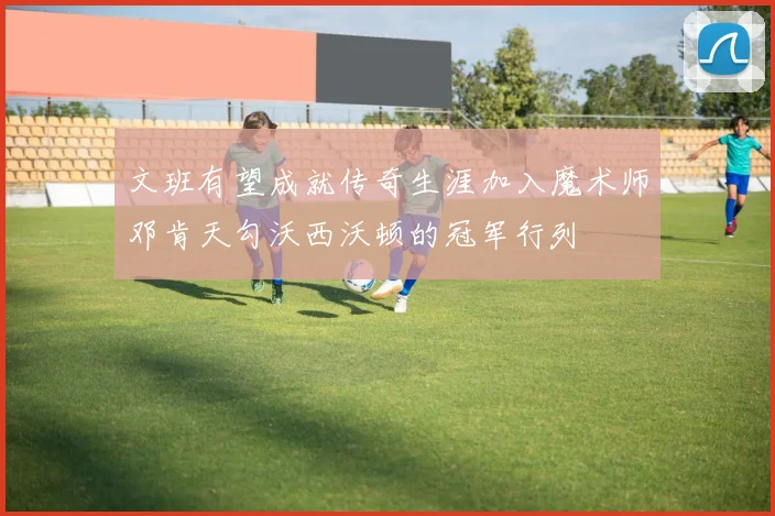 文班有望成就传奇生涯加入魔术师邓肯天勾沃西沃顿的冠军行列