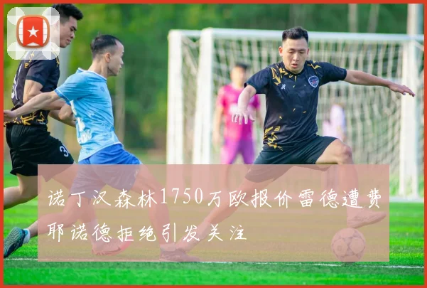诺丁汉森林1750万欧报价雷德遭费耶诺德拒绝引发关注