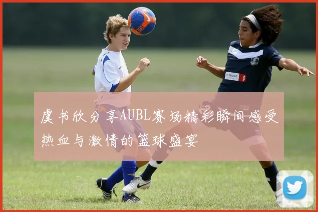虞书欣分享AUBL赛场精彩瞬间感受热血与激情的篮球盛宴