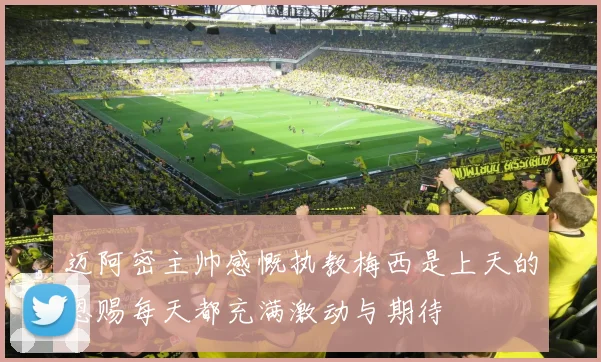 迈阿密主帅感慨执教梅西是上天的恩赐每天都充满激动与期待