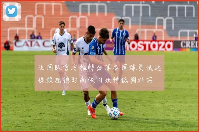 法国队官方推特分享各国球员抵达视频孔德时尚依旧坎特低调朴实