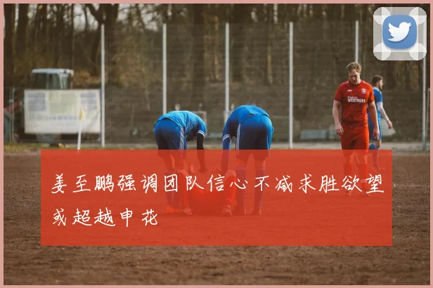 姜至鹏强调团队信心不减求胜欲望或超越申花