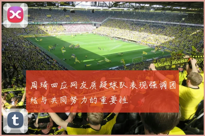 周琦回应网友质疑球队表现强调团结与共同努力的重要性