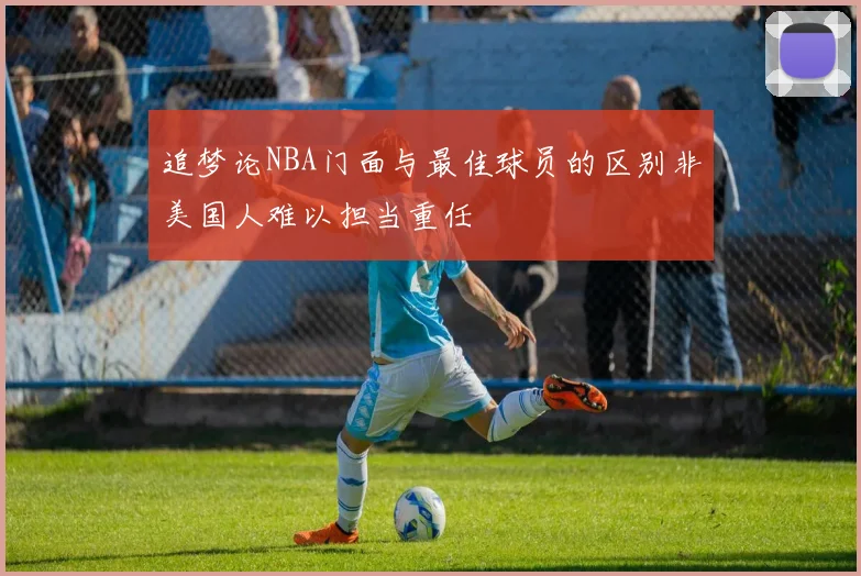追梦论NBA门面与最佳球员的区别非美国人难以担当重任