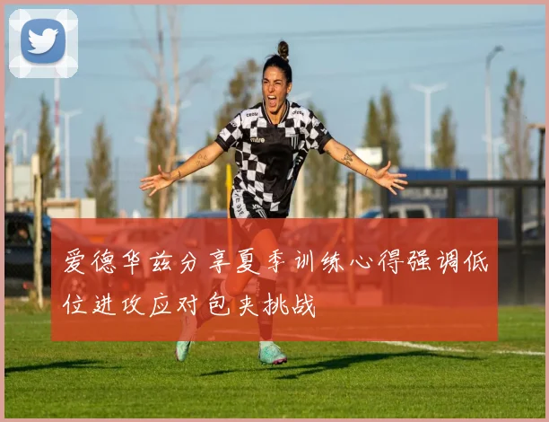 爱德华兹分享夏季训练心得强调低位进攻应对包夹挑战