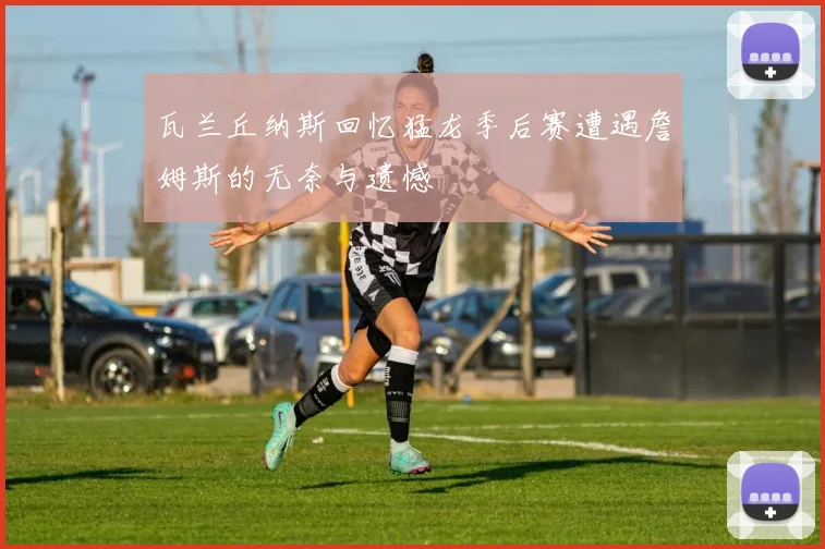 瓦兰丘纳斯回忆猛龙季后赛遭遇詹姆斯的无奈与遗憾