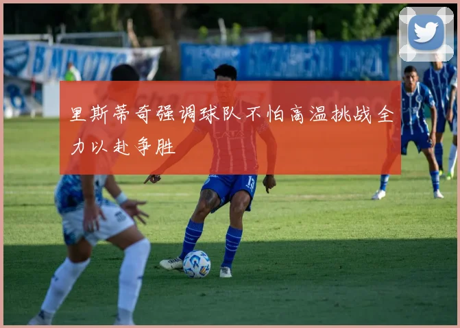 里斯蒂奇强调球队不怕高温挑战全力以赴争胜