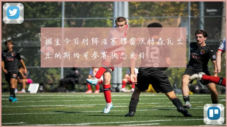 掘金今日对阵活塞穆雷沃特森瓦兰丘纳斯均可参赛状态良好
