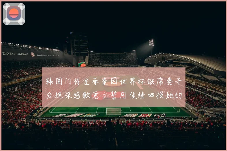 韩国门将金承奎因世界杯缺席妻子分娩深感歉意立誓用佳绩回报她的支持与爱