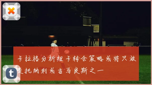 卡拉格分析纽卡转会策略或将只放走托纳利或吉马良斯之一