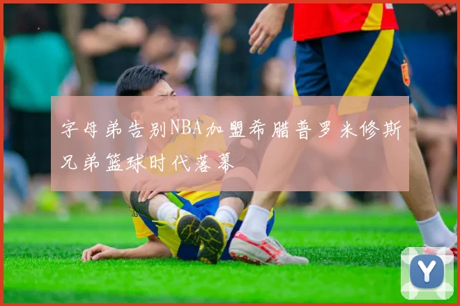 字母弟告别NBA加盟希腊普罗米修斯兄弟篮球时代落幕