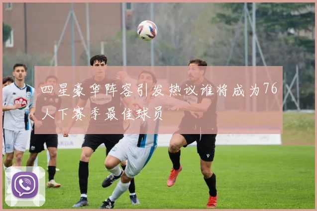 四星豪华阵容引发热议谁将成为76人下赛季最佳球员